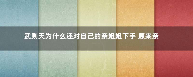 武则天为什么还对自己的亲姐姐下手 原来亲姐姐和李治竟然有私情